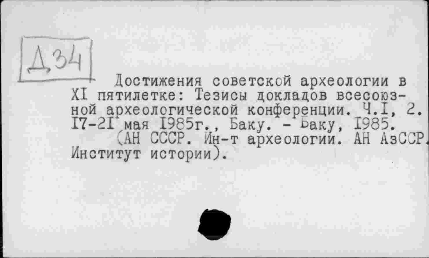 ﻿А^
Достижения советской археологии в XI пятилетке: Тезисы докладов всесоюзной археологической конференции. Ч.І, 2. 17-21 мая 1985г., Баку. - °аку, 1985.
'АН СССР. Ин-т археологии. АН АзССР Институт истории).